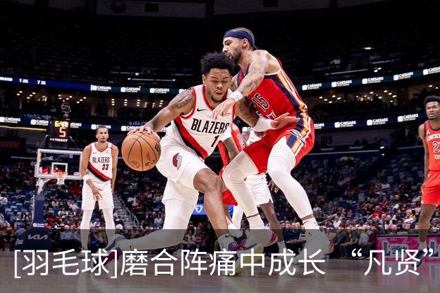 [羽毛球]磨合阵痛中成长 “凡贤”组合踏上新征途